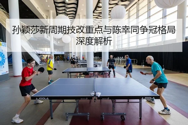 孙颖莎新周期技改重点与陈幸同争冠格局深度解析