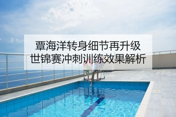 覃海洋转身细节再升级 世锦赛冲刺训练效果解析
