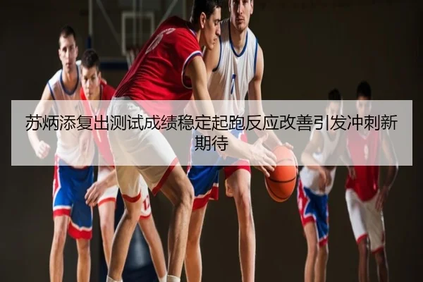 苏炳添复出测试成绩稳定起跑反应改善引发冲刺新期待