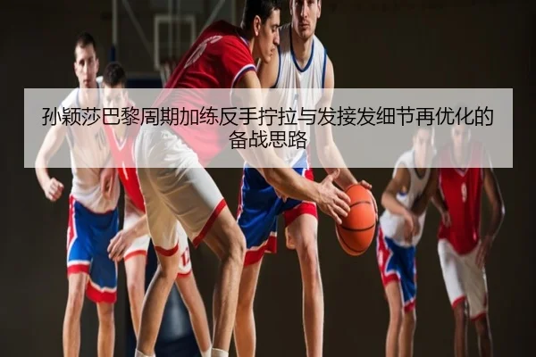 孙颖莎巴黎周期加练反手拧拉与发接发细节再优化的备战思路