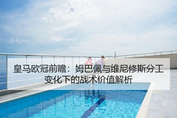 皇马欧冠前瞻：姆巴佩与维尼修斯分工变化下的战术价值解析