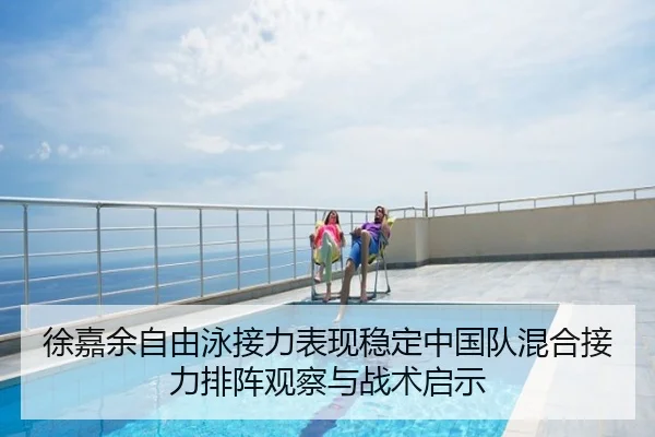 徐嘉余自由泳接力表现稳定中国队混合接力排阵观察与战术启示